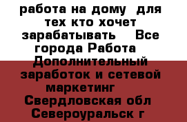 работа на дому  для тех кто хочет зарабатывать. - Все города Работа » Дополнительный заработок и сетевой маркетинг   . Свердловская обл.,Североуральск г.